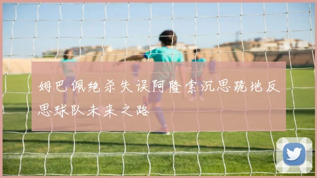 姆巴佩绝杀失误阿隆索沉思跪地反思球队未来之路