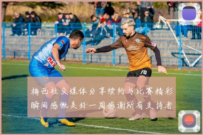梅西社交媒体分享续约与比赛精彩瞬间感慨美好一周感谢所有支持者