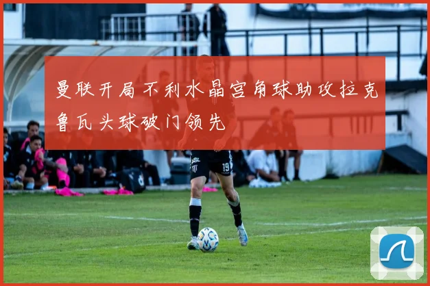 曼联开局不利水晶宫角球助攻拉克鲁瓦头球破门领先