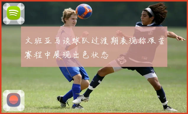 文班亚马谈球队过渡期表现称艰苦赛程中展现出色状态