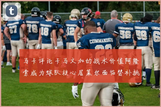 马卡评论卡马文加的战术价值阿隆索成为球队核心居莱尔面临替补挑战
