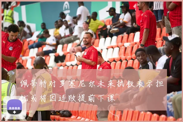 佩蒂特对罗塞尼尔未来执教表示担忧或将因连败提前下课