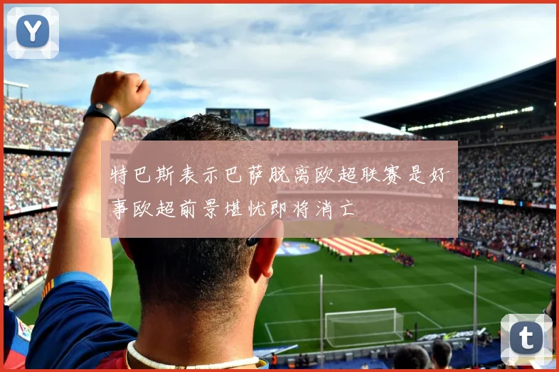 特巴斯表示巴萨脱离欧超联赛是好事欧超前景堪忧即将消亡
