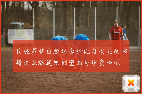 瓦妮莎将出版纪念科比与女儿的书籍收录球迷绘制壁画与珍贵回忆