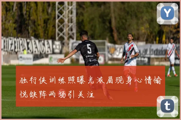 独行侠训练照曝光浓眉现身心情愉悦缺阵两场引关注