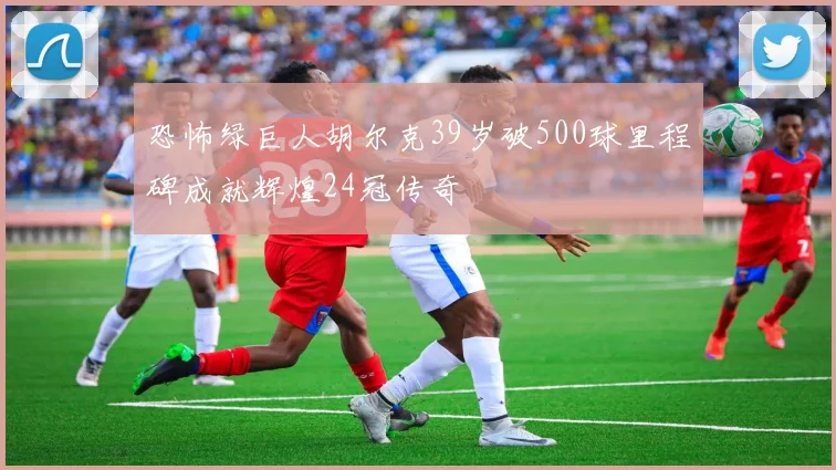 恐怖绿巨人胡尔克39岁破500球里程碑成就辉煌24冠传奇