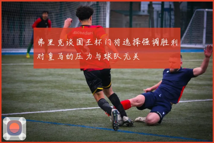 弗里克谈国王杯门将选择强调胜利对皇马的压力与球队无关
