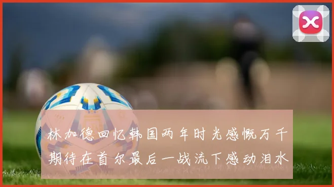 林加德回忆韩国两年时光感慨万千期待在首尔最后一战流下感动泪水