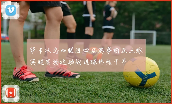 萨卡状态回暖近四场赛事斩获三球英超客场运动战进球终结干旱