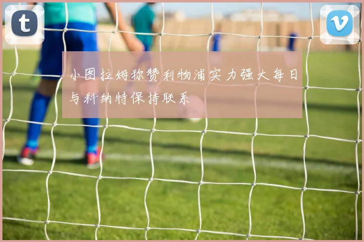 小图拉姆称赞利物浦实力强大每日与科纳特保持联系