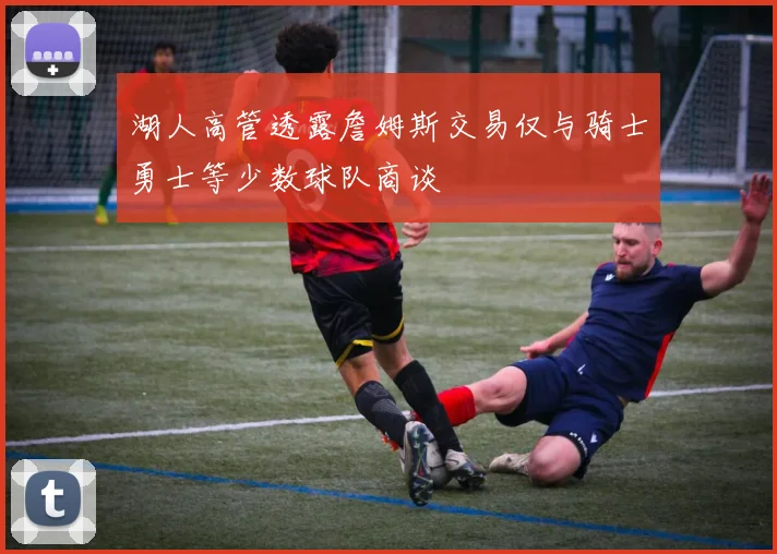 湖人高管透露詹姆斯交易仅与骑士勇士等少数球队商谈