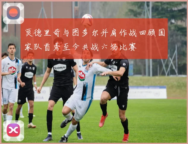莫德里奇与图多尔并肩作战回顾国家队首秀至今共战六场比赛