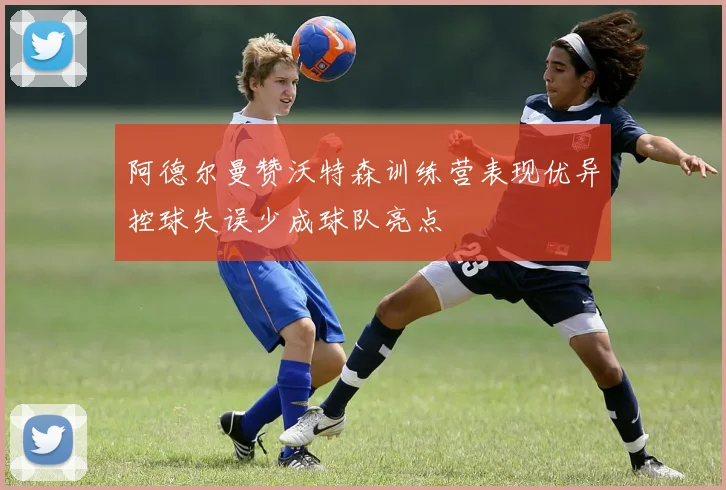 阿德尔曼赞沃特森训练营表现优异控球失误少成球队亮点