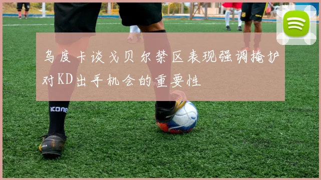 乌度卡谈戈贝尔禁区表现强调掩护对KD出手机会的重要性