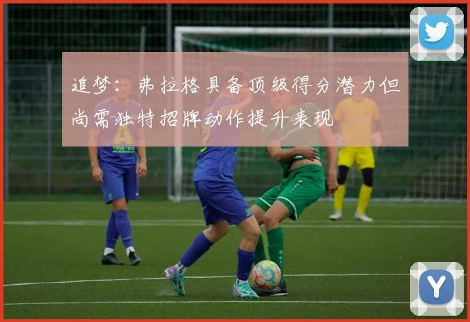 追梦：弗拉格具备顶级得分潜力但尚需独特招牌动作提升表现