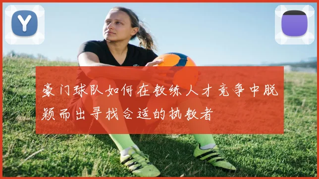 豪门球队如何在教练人才竞争中脱颖而出寻找合适的执教者