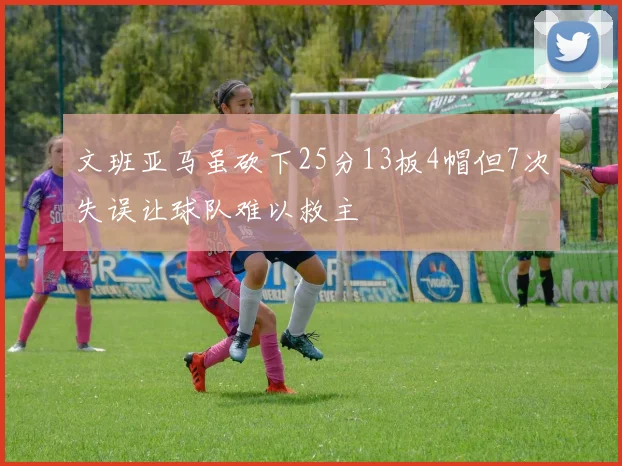 文班亚马虽砍下25分13板4帽但7次失误让球队难以救主