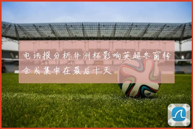电讯报分析非洲杯影响英超冬窗转会或集中在最后十天